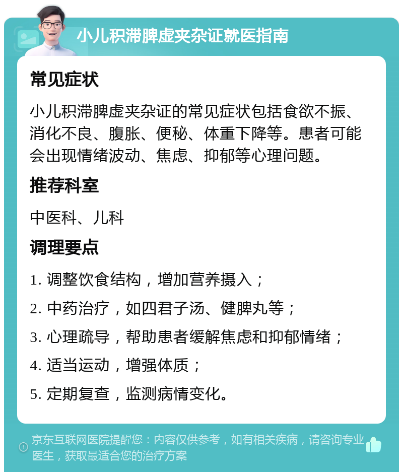 小儿积滞脾虚夹杂证就医指南 常见症状 小儿积滞脾虚夹杂证的常见症状包括食欲不振、消化不良、腹胀、便秘、体重下降等。患者可能会出现情绪波动、焦虑、抑郁等心理问题。 推荐科室 中医科、儿科 调理要点 1. 调整饮食结构，增加营养摄入； 2. 中药治疗，如四君子汤、健脾丸等； 3. 心理疏导，帮助患者缓解焦虑和抑郁情绪； 4. 适当运动，增强体质； 5. 定期复查，监测病情变化。