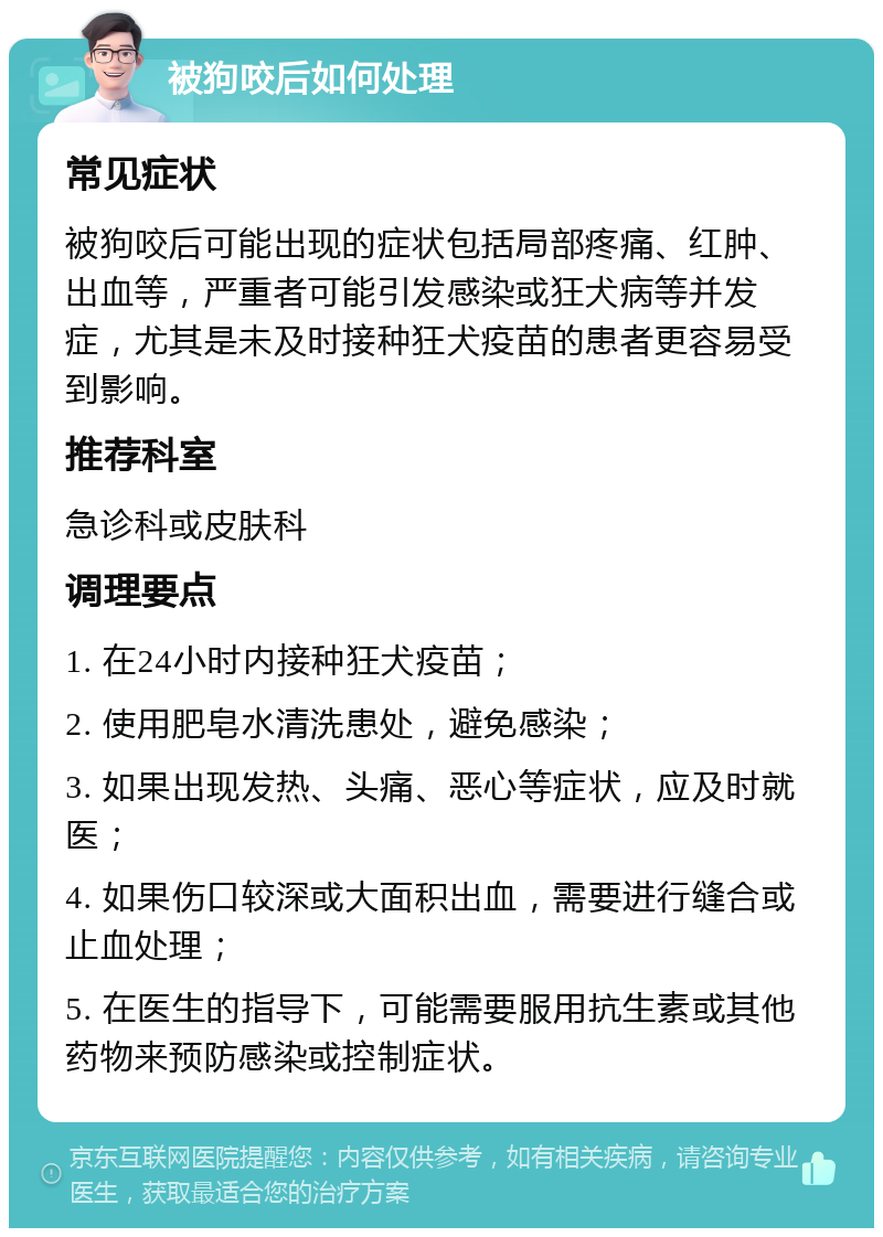 被狗咬后如何处理 常见症状 被狗咬后可能出现的症状包括局部疼痛、红肿、出血等，严重者可能引发感染或狂犬病等并发症，尤其是未及时接种狂犬疫苗的患者更容易受到影响。 推荐科室 急诊科或皮肤科 调理要点 1. 在24小时内接种狂犬疫苗； 2. 使用肥皂水清洗患处，避免感染； 3. 如果出现发热、头痛、恶心等症状，应及时就医； 4. 如果伤口较深或大面积出血，需要进行缝合或止血处理； 5. 在医生的指导下，可能需要服用抗生素或其他药物来预防感染或控制症状。