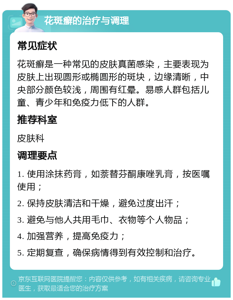 花斑癣的治疗与调理 常见症状 花斑癣是一种常见的皮肤真菌感染，主要表现为皮肤上出现圆形或椭圆形的斑块，边缘清晰，中央部分颜色较浅，周围有红晕。易感人群包括儿童、青少年和免疫力低下的人群。 推荐科室 皮肤科 调理要点 1. 使用涂抹药膏，如萘替芬酮康唑乳膏，按医嘱使用； 2. 保持皮肤清洁和干燥，避免过度出汗； 3. 避免与他人共用毛巾、衣物等个人物品； 4. 加强营养，提高免疫力； 5. 定期复查，确保病情得到有效控制和治疗。