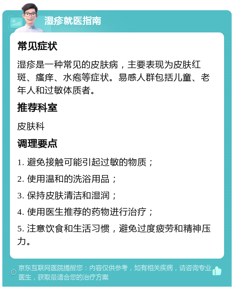 湿疹就医指南 常见症状 湿疹是一种常见的皮肤病，主要表现为皮肤红斑、瘙痒、水疱等症状。易感人群包括儿童、老年人和过敏体质者。 推荐科室 皮肤科 调理要点 1. 避免接触可能引起过敏的物质； 2. 使用温和的洗浴用品； 3. 保持皮肤清洁和湿润； 4. 使用医生推荐的药物进行治疗； 5. 注意饮食和生活习惯，避免过度疲劳和精神压力。