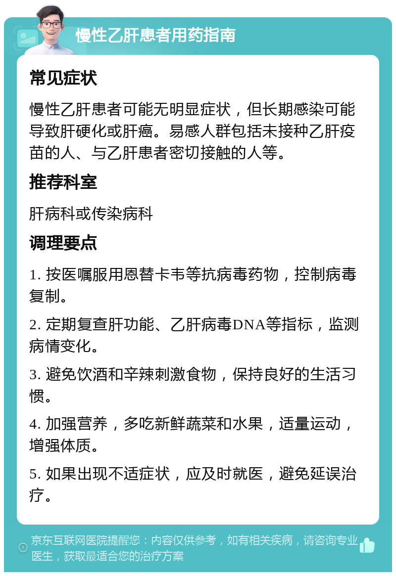 慢性乙肝患者用药指南 常见症状 慢性乙肝患者可能无明显症状，但长期感染可能导致肝硬化或肝癌。易感人群包括未接种乙肝疫苗的人、与乙肝患者密切接触的人等。 推荐科室 肝病科或传染病科 调理要点 1. 按医嘱服用恩替卡韦等抗病毒药物，控制病毒复制。 2. 定期复查肝功能、乙肝病毒DNA等指标，监测病情变化。 3. 避免饮酒和辛辣刺激食物，保持良好的生活习惯。 4. 加强营养，多吃新鲜蔬菜和水果，适量运动，增强体质。 5. 如果出现不适症状，应及时就医，避免延误治疗。