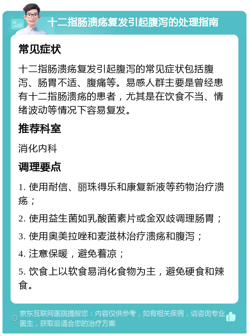 十二指肠溃疡复发引起腹泻的处理指南 常见症状 十二指肠溃疡复发引起腹泻的常见症状包括腹泻、肠胃不适、腹痛等。易感人群主要是曾经患有十二指肠溃疡的患者，尤其是在饮食不当、情绪波动等情况下容易复发。 推荐科室 消化内科 调理要点 1. 使用耐信、丽珠得乐和康复新液等药物治疗溃疡； 2. 使用益生菌如乳酸菌素片或金双歧调理肠胃； 3. 使用奥美拉唑和麦滋林治疗溃疡和腹泻； 4. 注意保暖，避免着凉； 5. 饮食上以软食易消化食物为主，避免硬食和辣食。