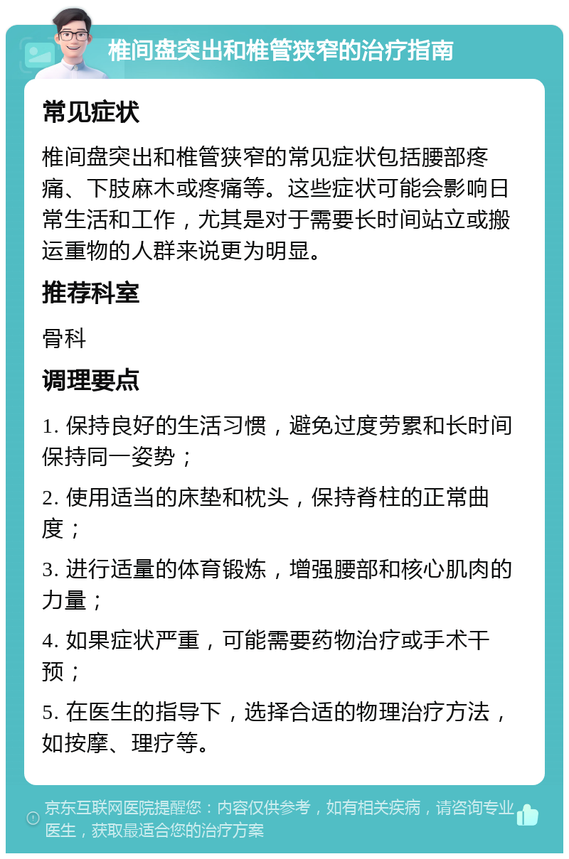 椎间盘突出和椎管狭窄的治疗指南 常见症状 椎间盘突出和椎管狭窄的常见症状包括腰部疼痛、下肢麻木或疼痛等。这些症状可能会影响日常生活和工作，尤其是对于需要长时间站立或搬运重物的人群来说更为明显。 推荐科室 骨科 调理要点 1. 保持良好的生活习惯，避免过度劳累和长时间保持同一姿势； 2. 使用适当的床垫和枕头，保持脊柱的正常曲度； 3. 进行适量的体育锻炼，增强腰部和核心肌肉的力量； 4. 如果症状严重，可能需要药物治疗或手术干预； 5. 在医生的指导下，选择合适的物理治疗方法，如按摩、理疗等。