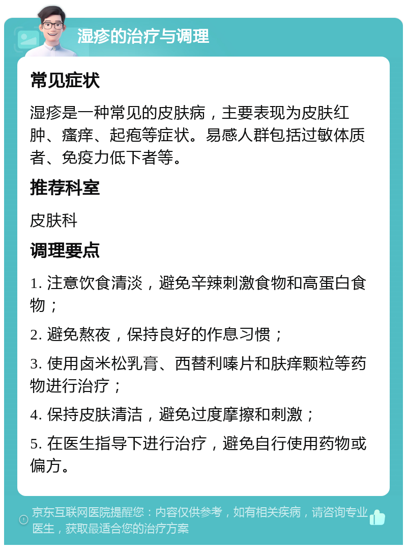 湿疹的治疗与调理 常见症状 湿疹是一种常见的皮肤病，主要表现为皮肤红肿、瘙痒、起疱等症状。易感人群包括过敏体质者、免疫力低下者等。 推荐科室 皮肤科 调理要点 1. 注意饮食清淡，避免辛辣刺激食物和高蛋白食物； 2. 避免熬夜，保持良好的作息习惯； 3. 使用卤米松乳膏、西替利嗪片和肤痒颗粒等药物进行治疗； 4. 保持皮肤清洁，避免过度摩擦和刺激； 5. 在医生指导下进行治疗，避免自行使用药物或偏方。