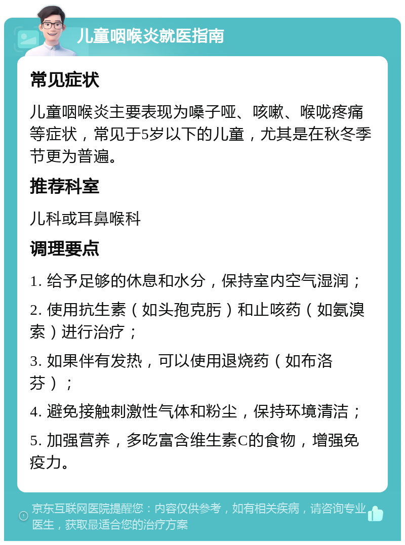 儿童咽喉炎就医指南 常见症状 儿童咽喉炎主要表现为嗓子哑、咳嗽、喉咙疼痛等症状，常见于5岁以下的儿童，尤其是在秋冬季节更为普遍。 推荐科室 儿科或耳鼻喉科 调理要点 1. 给予足够的休息和水分，保持室内空气湿润； 2. 使用抗生素（如头孢克肟）和止咳药（如氨溴索）进行治疗； 3. 如果伴有发热，可以使用退烧药（如布洛芬）； 4. 避免接触刺激性气体和粉尘，保持环境清洁； 5. 加强营养，多吃富含维生素C的食物，增强免疫力。