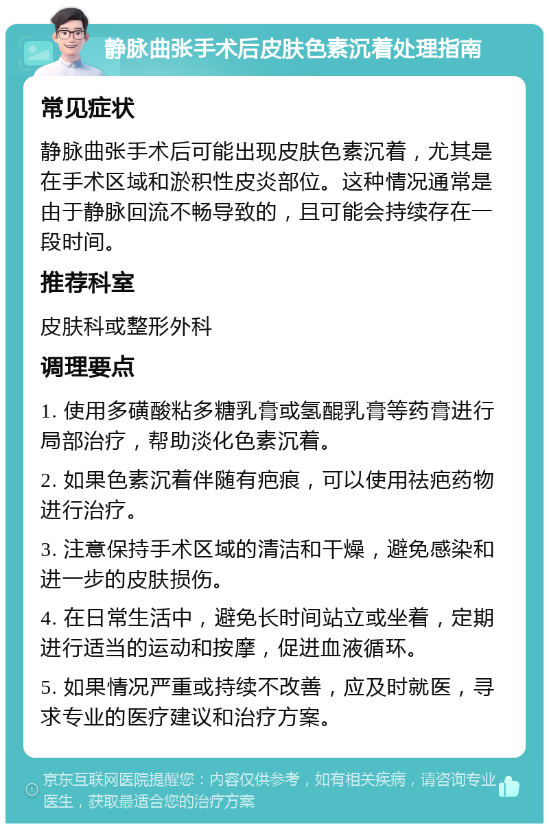 静脉曲张手术后皮肤色素沉着处理指南 常见症状 静脉曲张手术后可能出现皮肤色素沉着，尤其是在手术区域和淤积性皮炎部位。这种情况通常是由于静脉回流不畅导致的，且可能会持续存在一段时间。 推荐科室 皮肤科或整形外科 调理要点 1. 使用多磺酸粘多糖乳膏或氢醌乳膏等药膏进行局部治疗，帮助淡化色素沉着。 2. 如果色素沉着伴随有疤痕，可以使用祛疤药物进行治疗。 3. 注意保持手术区域的清洁和干燥，避免感染和进一步的皮肤损伤。 4. 在日常生活中，避免长时间站立或坐着，定期进行适当的运动和按摩，促进血液循环。 5. 如果情况严重或持续不改善，应及时就医，寻求专业的医疗建议和治疗方案。