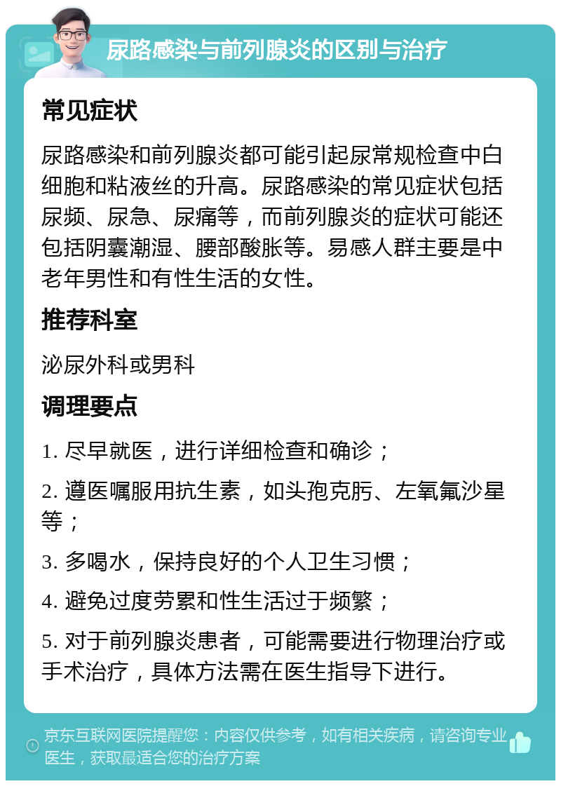 尿路感染与前列腺炎的区别与治疗 常见症状 尿路感染和前列腺炎都可能引起尿常规检查中白细胞和粘液丝的升高。尿路感染的常见症状包括尿频、尿急、尿痛等，而前列腺炎的症状可能还包括阴囊潮湿、腰部酸胀等。易感人群主要是中老年男性和有性生活的女性。 推荐科室 泌尿外科或男科 调理要点 1. 尽早就医，进行详细检查和确诊； 2. 遵医嘱服用抗生素，如头孢克肟、左氧氟沙星等； 3. 多喝水，保持良好的个人卫生习惯； 4. 避免过度劳累和性生活过于频繁； 5. 对于前列腺炎患者，可能需要进行物理治疗或手术治疗，具体方法需在医生指导下进行。