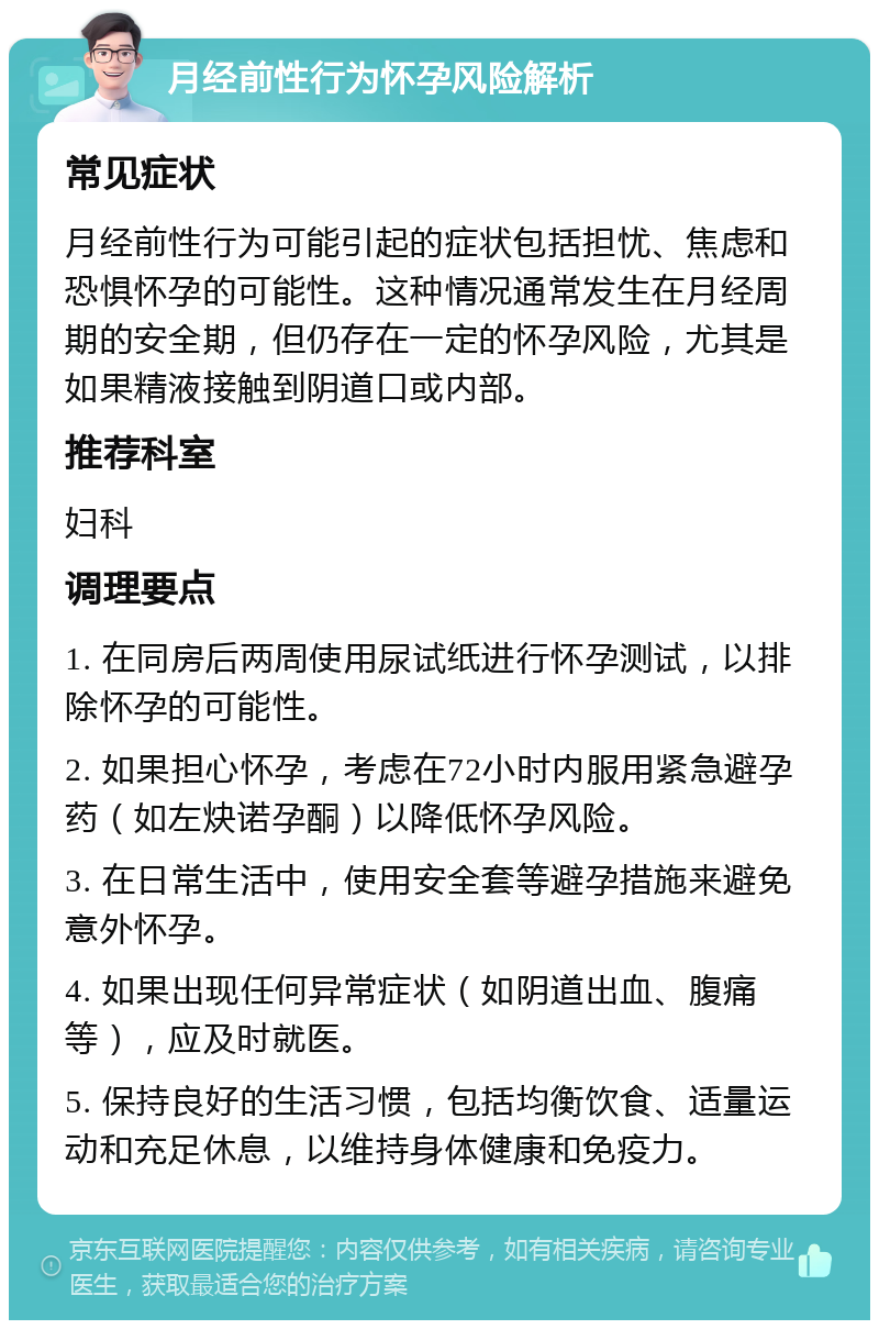 月经前性行为怀孕风险解析 常见症状 月经前性行为可能引起的症状包括担忧、焦虑和恐惧怀孕的可能性。这种情况通常发生在月经周期的安全期，但仍存在一定的怀孕风险，尤其是如果精液接触到阴道口或内部。 推荐科室 妇科 调理要点 1. 在同房后两周使用尿试纸进行怀孕测试，以排除怀孕的可能性。 2. 如果担心怀孕，考虑在72小时内服用紧急避孕药（如左炔诺孕酮）以降低怀孕风险。 3. 在日常生活中，使用安全套等避孕措施来避免意外怀孕。 4. 如果出现任何异常症状（如阴道出血、腹痛等），应及时就医。 5. 保持良好的生活习惯，包括均衡饮食、适量运动和充足休息，以维持身体健康和免疫力。