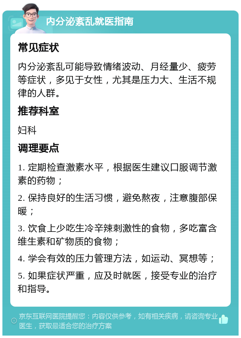 内分泌紊乱就医指南 常见症状 内分泌紊乱可能导致情绪波动、月经量少、疲劳等症状，多见于女性，尤其是压力大、生活不规律的人群。 推荐科室 妇科 调理要点 1. 定期检查激素水平，根据医生建议口服调节激素的药物； 2. 保持良好的生活习惯，避免熬夜，注意腹部保暖； 3. 饮食上少吃生冷辛辣刺激性的食物，多吃富含维生素和矿物质的食物； 4. 学会有效的压力管理方法，如运动、冥想等； 5. 如果症状严重，应及时就医，接受专业的治疗和指导。