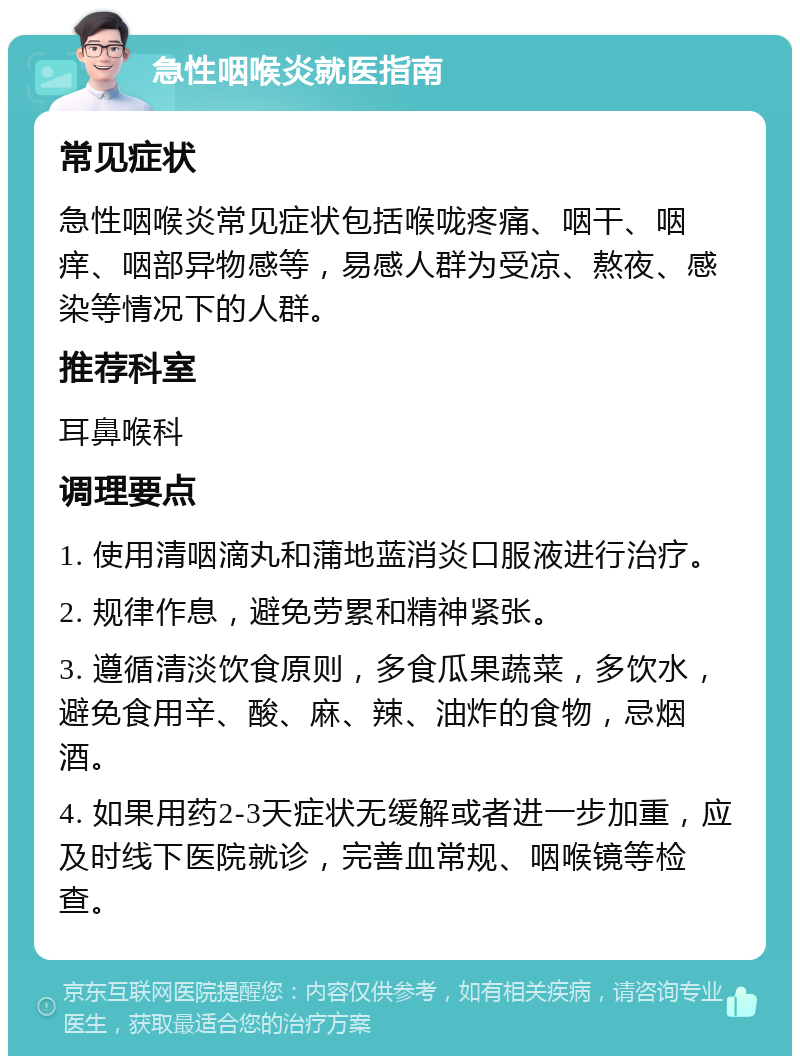 急性咽喉炎就医指南 常见症状 急性咽喉炎常见症状包括喉咙疼痛、咽干、咽痒、咽部异物感等，易感人群为受凉、熬夜、感染等情况下的人群。 推荐科室 耳鼻喉科 调理要点 1. 使用清咽滴丸和蒲地蓝消炎口服液进行治疗。 2. 规律作息，避免劳累和精神紧张。 3. 遵循清淡饮食原则，多食瓜果蔬菜，多饮水，避免食用辛、酸、麻、辣、油炸的食物，忌烟酒。 4. 如果用药2-3天症状无缓解或者进一步加重，应及时线下医院就诊，完善血常规、咽喉镜等检查。