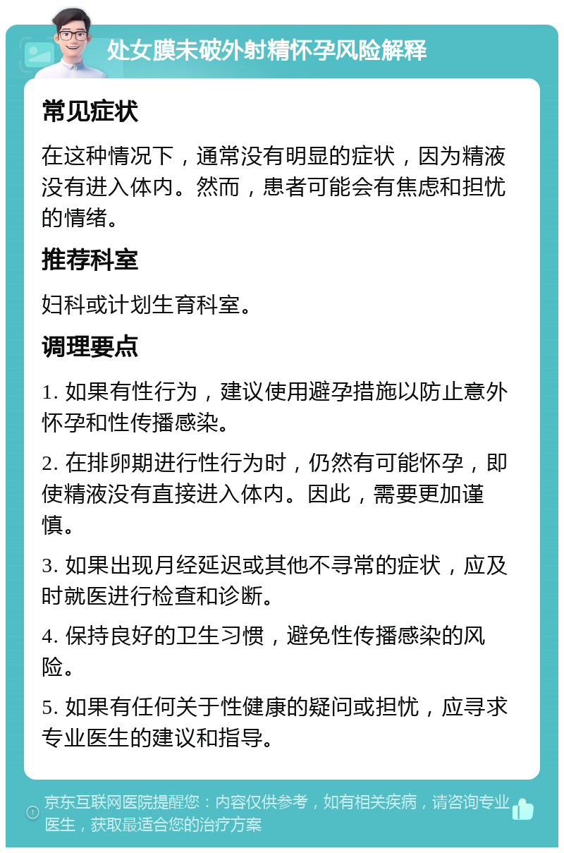 处女膜未破外射精怀孕风险解释 常见症状 在这种情况下，通常没有明显的症状，因为精液没有进入体内。然而，患者可能会有焦虑和担忧的情绪。 推荐科室 妇科或计划生育科室。 调理要点 1. 如果有性行为，建议使用避孕措施以防止意外怀孕和性传播感染。 2. 在排卵期进行性行为时，仍然有可能怀孕，即使精液没有直接进入体内。因此，需要更加谨慎。 3. 如果出现月经延迟或其他不寻常的症状，应及时就医进行检查和诊断。 4. 保持良好的卫生习惯，避免性传播感染的风险。 5. 如果有任何关于性健康的疑问或担忧，应寻求专业医生的建议和指导。