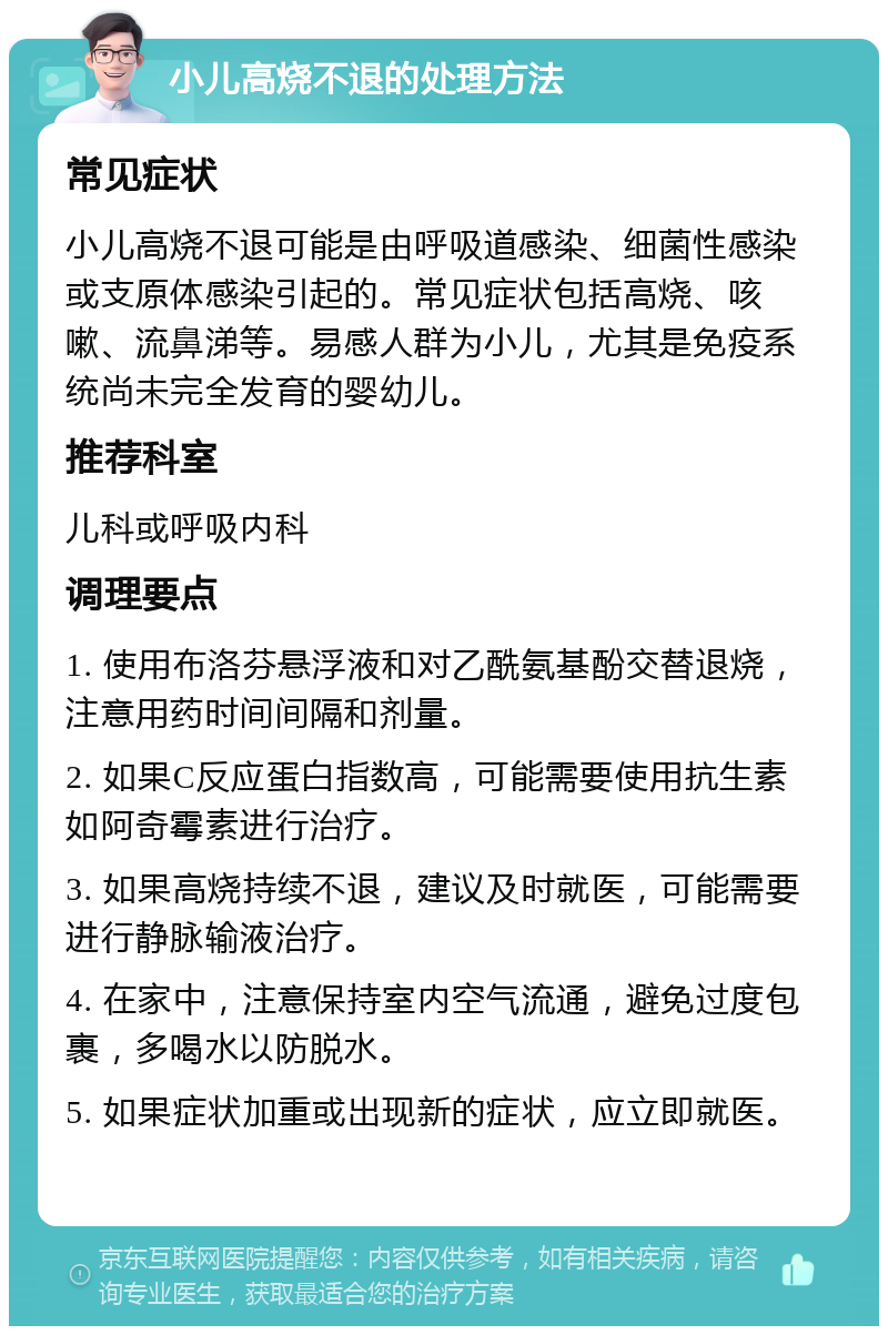 小儿高烧不退的处理方法 常见症状 小儿高烧不退可能是由呼吸道感染、细菌性感染或支原体感染引起的。常见症状包括高烧、咳嗽、流鼻涕等。易感人群为小儿，尤其是免疫系统尚未完全发育的婴幼儿。 推荐科室 儿科或呼吸内科 调理要点 1. 使用布洛芬悬浮液和对乙酰氨基酚交替退烧，注意用药时间间隔和剂量。 2. 如果C反应蛋白指数高，可能需要使用抗生素如阿奇霉素进行治疗。 3. 如果高烧持续不退，建议及时就医，可能需要进行静脉输液治疗。 4. 在家中，注意保持室内空气流通，避免过度包裹，多喝水以防脱水。 5. 如果症状加重或出现新的症状，应立即就医。