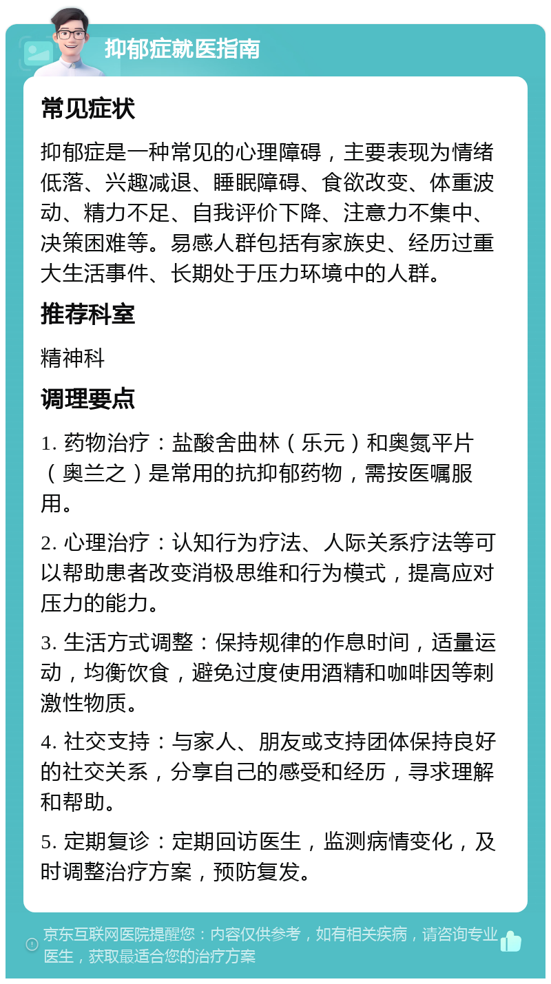 抑郁症就医指南 常见症状 抑郁症是一种常见的心理障碍，主要表现为情绪低落、兴趣减退、睡眠障碍、食欲改变、体重波动、精力不足、自我评价下降、注意力不集中、决策困难等。易感人群包括有家族史、经历过重大生活事件、长期处于压力环境中的人群。 推荐科室 精神科 调理要点 1. 药物治疗：盐酸舍曲林（乐元）和奥氮平片（奥兰之）是常用的抗抑郁药物，需按医嘱服用。 2. 心理治疗：认知行为疗法、人际关系疗法等可以帮助患者改变消极思维和行为模式，提高应对压力的能力。 3. 生活方式调整：保持规律的作息时间，适量运动，均衡饮食，避免过度使用酒精和咖啡因等刺激性物质。 4. 社交支持：与家人、朋友或支持团体保持良好的社交关系，分享自己的感受和经历，寻求理解和帮助。 5. 定期复诊：定期回访医生，监测病情变化，及时调整治疗方案，预防复发。