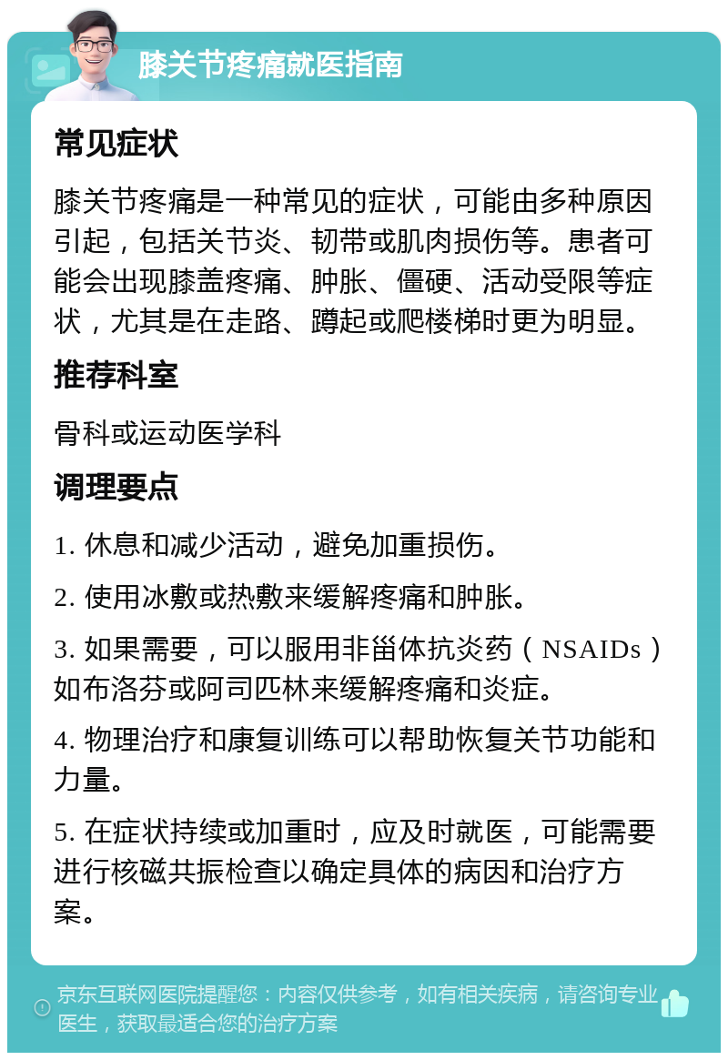 膝关节疼痛就医指南 常见症状 膝关节疼痛是一种常见的症状，可能由多种原因引起，包括关节炎、韧带或肌肉损伤等。患者可能会出现膝盖疼痛、肿胀、僵硬、活动受限等症状，尤其是在走路、蹲起或爬楼梯时更为明显。 推荐科室 骨科或运动医学科 调理要点 1. 休息和减少活动，避免加重损伤。 2. 使用冰敷或热敷来缓解疼痛和肿胀。 3. 如果需要，可以服用非甾体抗炎药（NSAIDs）如布洛芬或阿司匹林来缓解疼痛和炎症。 4. 物理治疗和康复训练可以帮助恢复关节功能和力量。 5. 在症状持续或加重时，应及时就医，可能需要进行核磁共振检查以确定具体的病因和治疗方案。