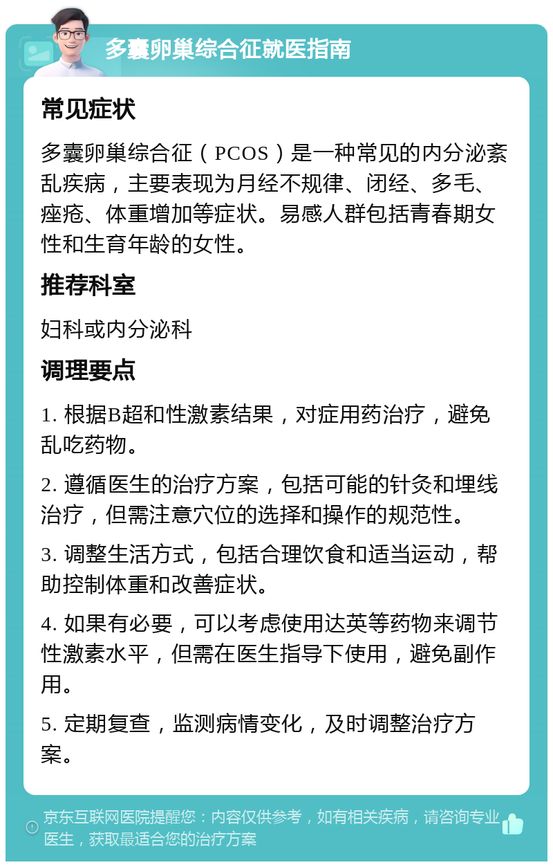 多囊卵巢综合征就医指南 常见症状 多囊卵巢综合征（PCOS）是一种常见的内分泌紊乱疾病，主要表现为月经不规律、闭经、多毛、痤疮、体重增加等症状。易感人群包括青春期女性和生育年龄的女性。 推荐科室 妇科或内分泌科 调理要点 1. 根据B超和性激素结果，对症用药治疗，避免乱吃药物。 2. 遵循医生的治疗方案，包括可能的针灸和埋线治疗，但需注意穴位的选择和操作的规范性。 3. 调整生活方式，包括合理饮食和适当运动，帮助控制体重和改善症状。 4. 如果有必要，可以考虑使用达英等药物来调节性激素水平，但需在医生指导下使用，避免副作用。 5. 定期复查，监测病情变化，及时调整治疗方案。