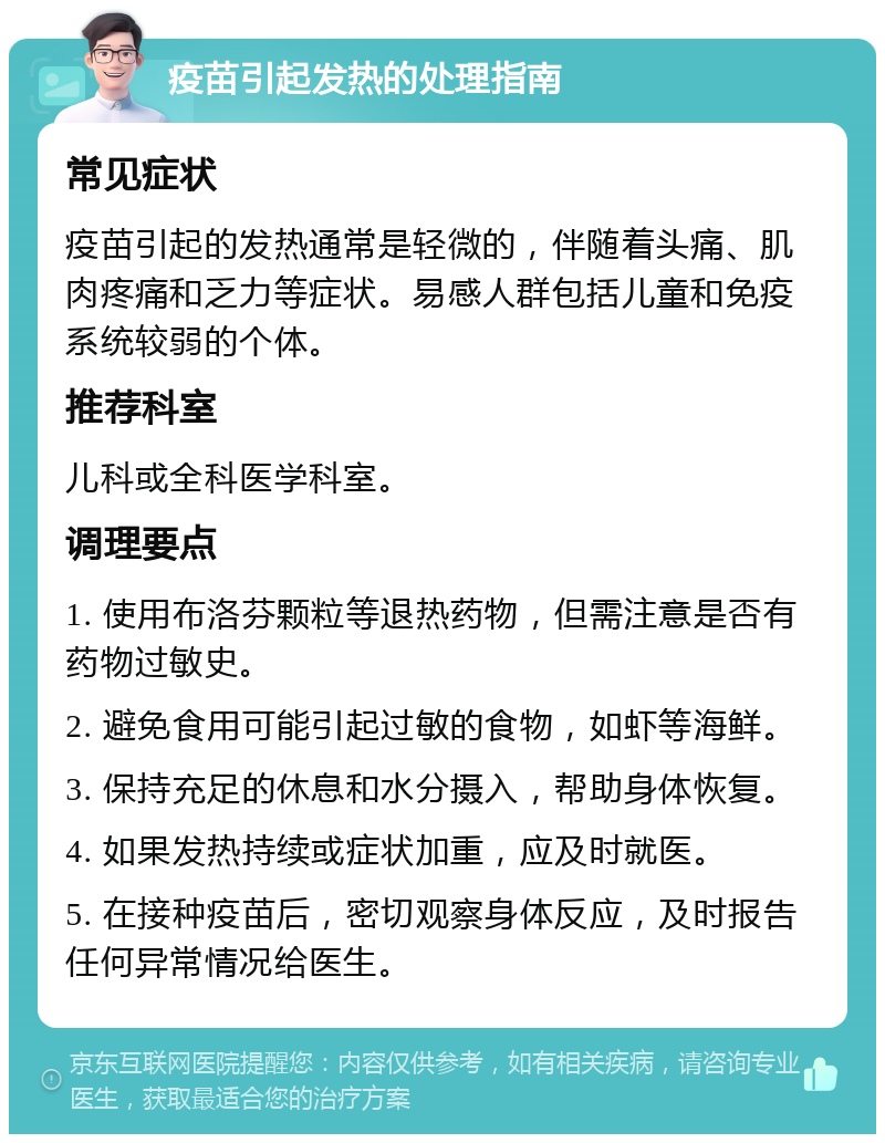 疫苗引起发热的处理指南 常见症状 疫苗引起的发热通常是轻微的，伴随着头痛、肌肉疼痛和乏力等症状。易感人群包括儿童和免疫系统较弱的个体。 推荐科室 儿科或全科医学科室。 调理要点 1. 使用布洛芬颗粒等退热药物，但需注意是否有药物过敏史。 2. 避免食用可能引起过敏的食物，如虾等海鲜。 3. 保持充足的休息和水分摄入，帮助身体恢复。 4. 如果发热持续或症状加重，应及时就医。 5. 在接种疫苗后，密切观察身体反应，及时报告任何异常情况给医生。