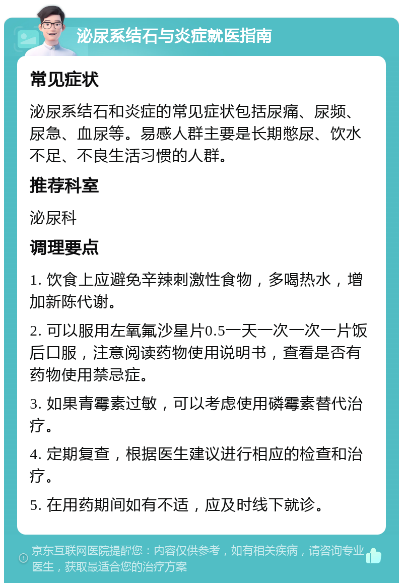 泌尿系结石与炎症就医指南 常见症状 泌尿系结石和炎症的常见症状包括尿痛、尿频、尿急、血尿等。易感人群主要是长期憋尿、饮水不足、不良生活习惯的人群。 推荐科室 泌尿科 调理要点 1. 饮食上应避免辛辣刺激性食物，多喝热水，增加新陈代谢。 2. 可以服用左氧氟沙星片0.5一天一次一次一片饭后口服，注意阅读药物使用说明书，查看是否有药物使用禁忌症。 3. 如果青霉素过敏，可以考虑使用磷霉素替代治疗。 4. 定期复查，根据医生建议进行相应的检查和治疗。 5. 在用药期间如有不适，应及时线下就诊。