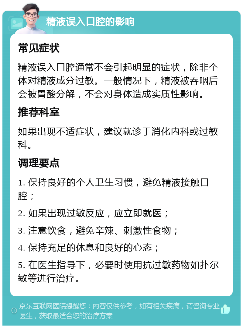 精液误入口腔的影响 常见症状 精液误入口腔通常不会引起明显的症状，除非个体对精液成分过敏。一般情况下，精液被吞咽后会被胃酸分解，不会对身体造成实质性影响。 推荐科室 如果出现不适症状，建议就诊于消化内科或过敏科。 调理要点 1. 保持良好的个人卫生习惯，避免精液接触口腔； 2. 如果出现过敏反应，应立即就医； 3. 注意饮食，避免辛辣、刺激性食物； 4. 保持充足的休息和良好的心态； 5. 在医生指导下，必要时使用抗过敏药物如扑尔敏等进行治疗。