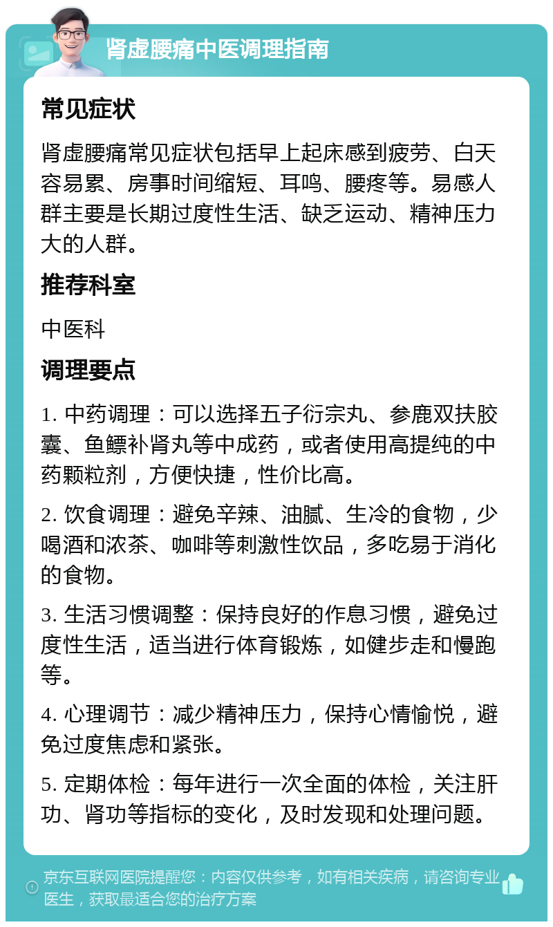 肾虚腰痛中医调理指南 常见症状 肾虚腰痛常见症状包括早上起床感到疲劳、白天容易累、房事时间缩短、耳鸣、腰疼等。易感人群主要是长期过度性生活、缺乏运动、精神压力大的人群。 推荐科室 中医科 调理要点 1. 中药调理：可以选择五子衍宗丸、参鹿双扶胶囊、鱼鳔补肾丸等中成药，或者使用高提纯的中药颗粒剂，方便快捷，性价比高。 2. 饮食调理：避免辛辣、油腻、生冷的食物，少喝酒和浓茶、咖啡等刺激性饮品，多吃易于消化的食物。 3. 生活习惯调整：保持良好的作息习惯，避免过度性生活，适当进行体育锻炼，如健步走和慢跑等。 4. 心理调节：减少精神压力，保持心情愉悦，避免过度焦虑和紧张。 5. 定期体检：每年进行一次全面的体检，关注肝功、肾功等指标的变化，及时发现和处理问题。