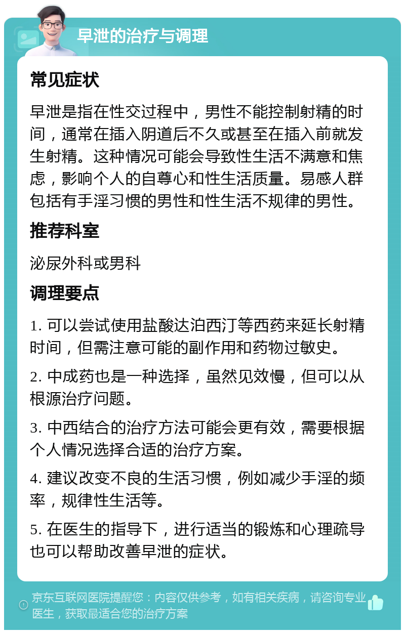 早泄的治疗与调理 常见症状 早泄是指在性交过程中，男性不能控制射精的时间，通常在插入阴道后不久或甚至在插入前就发生射精。这种情况可能会导致性生活不满意和焦虑，影响个人的自尊心和性生活质量。易感人群包括有手淫习惯的男性和性生活不规律的男性。 推荐科室 泌尿外科或男科 调理要点 1. 可以尝试使用盐酸达泊西汀等西药来延长射精时间，但需注意可能的副作用和药物过敏史。 2. 中成药也是一种选择，虽然见效慢，但可以从根源治疗问题。 3. 中西结合的治疗方法可能会更有效，需要根据个人情况选择合适的治疗方案。 4. 建议改变不良的生活习惯，例如减少手淫的频率，规律性生活等。 5. 在医生的指导下，进行适当的锻炼和心理疏导也可以帮助改善早泄的症状。