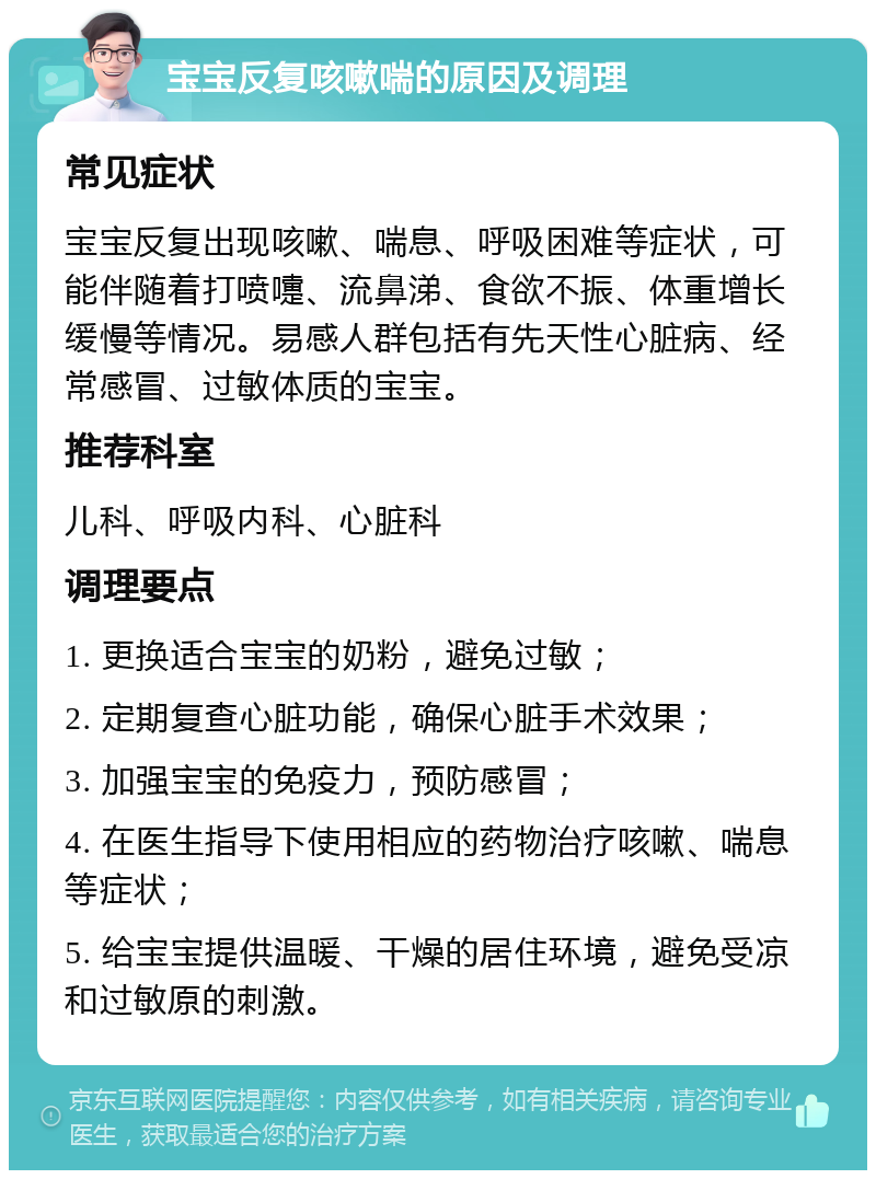 宝宝反复咳嗽喘的原因及调理 常见症状 宝宝反复出现咳嗽、喘息、呼吸困难等症状，可能伴随着打喷嚏、流鼻涕、食欲不振、体重增长缓慢等情况。易感人群包括有先天性心脏病、经常感冒、过敏体质的宝宝。 推荐科室 儿科、呼吸内科、心脏科 调理要点 1. 更换适合宝宝的奶粉，避免过敏； 2. 定期复查心脏功能，确保心脏手术效果； 3. 加强宝宝的免疫力，预防感冒； 4. 在医生指导下使用相应的药物治疗咳嗽、喘息等症状； 5. 给宝宝提供温暖、干燥的居住环境，避免受凉和过敏原的刺激。