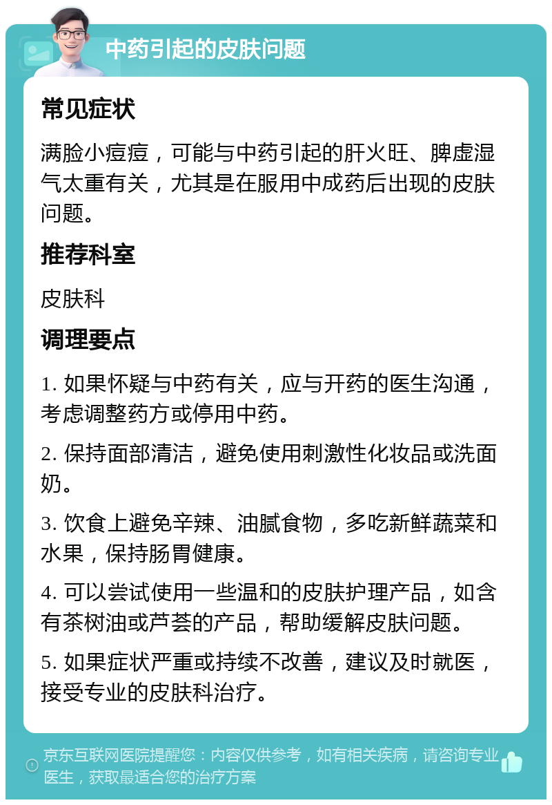 中药引起的皮肤问题 常见症状 满脸小痘痘，可能与中药引起的肝火旺、脾虚湿气太重有关，尤其是在服用中成药后出现的皮肤问题。 推荐科室 皮肤科 调理要点 1. 如果怀疑与中药有关，应与开药的医生沟通，考虑调整药方或停用中药。 2. 保持面部清洁，避免使用刺激性化妆品或洗面奶。 3. 饮食上避免辛辣、油腻食物，多吃新鲜蔬菜和水果，保持肠胃健康。 4. 可以尝试使用一些温和的皮肤护理产品，如含有茶树油或芦荟的产品，帮助缓解皮肤问题。 5. 如果症状严重或持续不改善，建议及时就医，接受专业的皮肤科治疗。