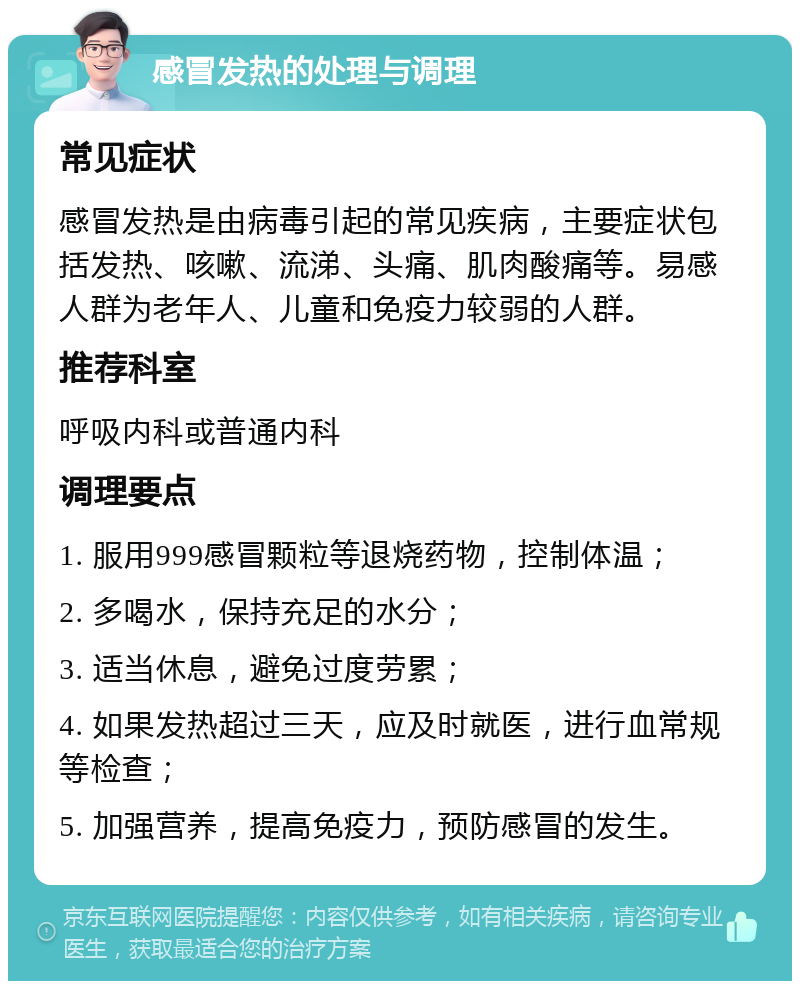 感冒发热的处理与调理 常见症状 感冒发热是由病毒引起的常见疾病，主要症状包括发热、咳嗽、流涕、头痛、肌肉酸痛等。易感人群为老年人、儿童和免疫力较弱的人群。 推荐科室 呼吸内科或普通内科 调理要点 1. 服用999感冒颗粒等退烧药物，控制体温； 2. 多喝水，保持充足的水分； 3. 适当休息，避免过度劳累； 4. 如果发热超过三天，应及时就医，进行血常规等检查； 5. 加强营养，提高免疫力，预防感冒的发生。