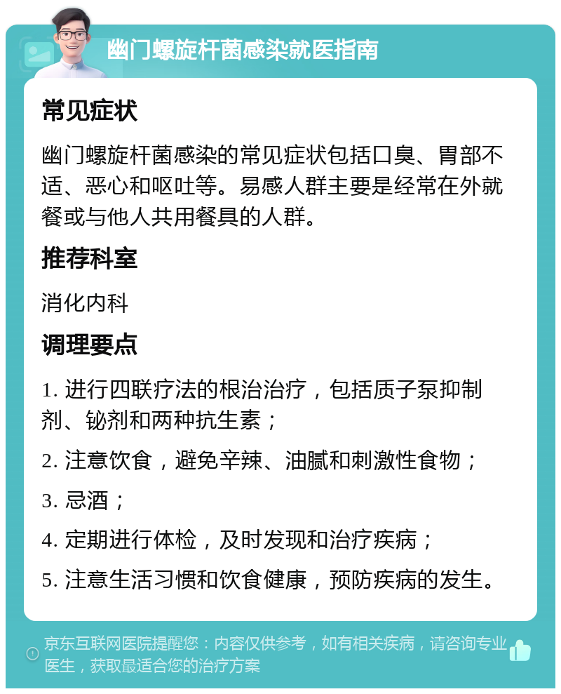 幽门螺旋杆菌感染就医指南 常见症状 幽门螺旋杆菌感染的常见症状包括口臭、胃部不适、恶心和呕吐等。易感人群主要是经常在外就餐或与他人共用餐具的人群。 推荐科室 消化内科 调理要点 1. 进行四联疗法的根治治疗，包括质子泵抑制剂、铋剂和两种抗生素； 2. 注意饮食，避免辛辣、油腻和刺激性食物； 3. 忌酒； 4. 定期进行体检，及时发现和治疗疾病； 5. 注意生活习惯和饮食健康，预防疾病的发生。