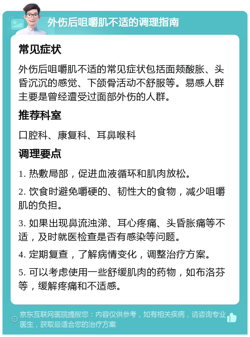 外伤后咀嚼肌不适的调理指南 常见症状 外伤后咀嚼肌不适的常见症状包括面颊酸胀、头昏沉沉的感觉、下颌骨活动不舒服等。易感人群主要是曾经遭受过面部外伤的人群。 推荐科室 口腔科、康复科、耳鼻喉科 调理要点 1. 热敷局部，促进血液循环和肌肉放松。 2. 饮食时避免嚼硬的、韧性大的食物，减少咀嚼肌的负担。 3. 如果出现鼻流浊涕、耳心疼痛、头昏胀痛等不适，及时就医检查是否有感染等问题。 4. 定期复查，了解病情变化，调整治疗方案。 5. 可以考虑使用一些舒缓肌肉的药物，如布洛芬等，缓解疼痛和不适感。