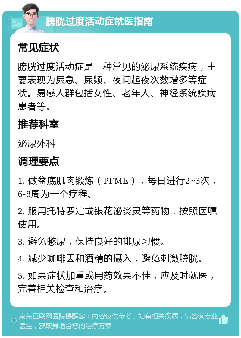 膀胱过度活动症就医指南 常见症状 膀胱过度活动症是一种常见的泌尿系统疾病，主要表现为尿急、尿频、夜间起夜次数增多等症状。易感人群包括女性、老年人、神经系统疾病患者等。 推荐科室 泌尿外科 调理要点 1. 做盆底肌肉锻炼（PFME），每日进行2~3次，6-8周为一个疗程。 2. 服用托特罗定或银花泌炎灵等药物，按照医嘱使用。 3. 避免憋尿，保持良好的排尿习惯。 4. 减少咖啡因和酒精的摄入，避免刺激膀胱。 5. 如果症状加重或用药效果不佳，应及时就医，完善相关检查和治疗。