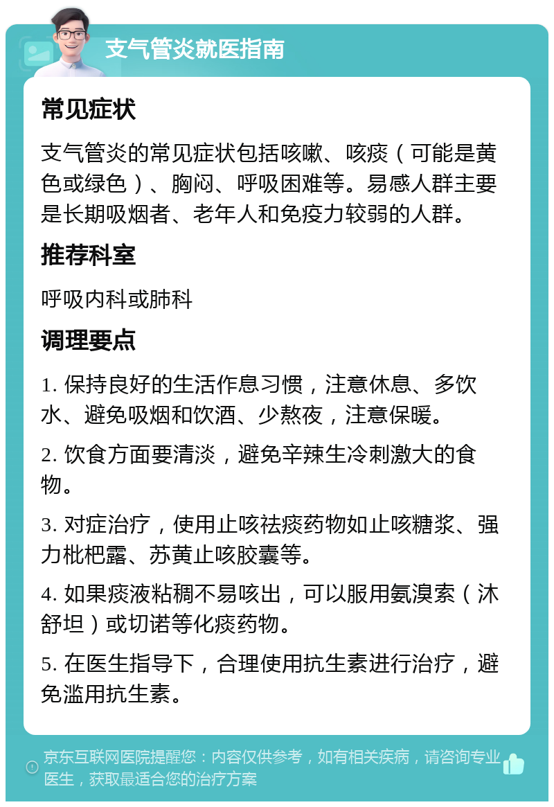 支气管炎就医指南 常见症状 支气管炎的常见症状包括咳嗽、咳痰（可能是黄色或绿色）、胸闷、呼吸困难等。易感人群主要是长期吸烟者、老年人和免疫力较弱的人群。 推荐科室 呼吸内科或肺科 调理要点 1. 保持良好的生活作息习惯，注意休息、多饮水、避免吸烟和饮酒、少熬夜，注意保暖。 2. 饮食方面要清淡，避免辛辣生冷刺激大的食物。 3. 对症治疗，使用止咳祛痰药物如止咳糖浆、强力枇杷露、苏黄止咳胶囊等。 4. 如果痰液粘稠不易咳出，可以服用氨溴索（沐舒坦）或切诺等化痰药物。 5. 在医生指导下，合理使用抗生素进行治疗，避免滥用抗生素。