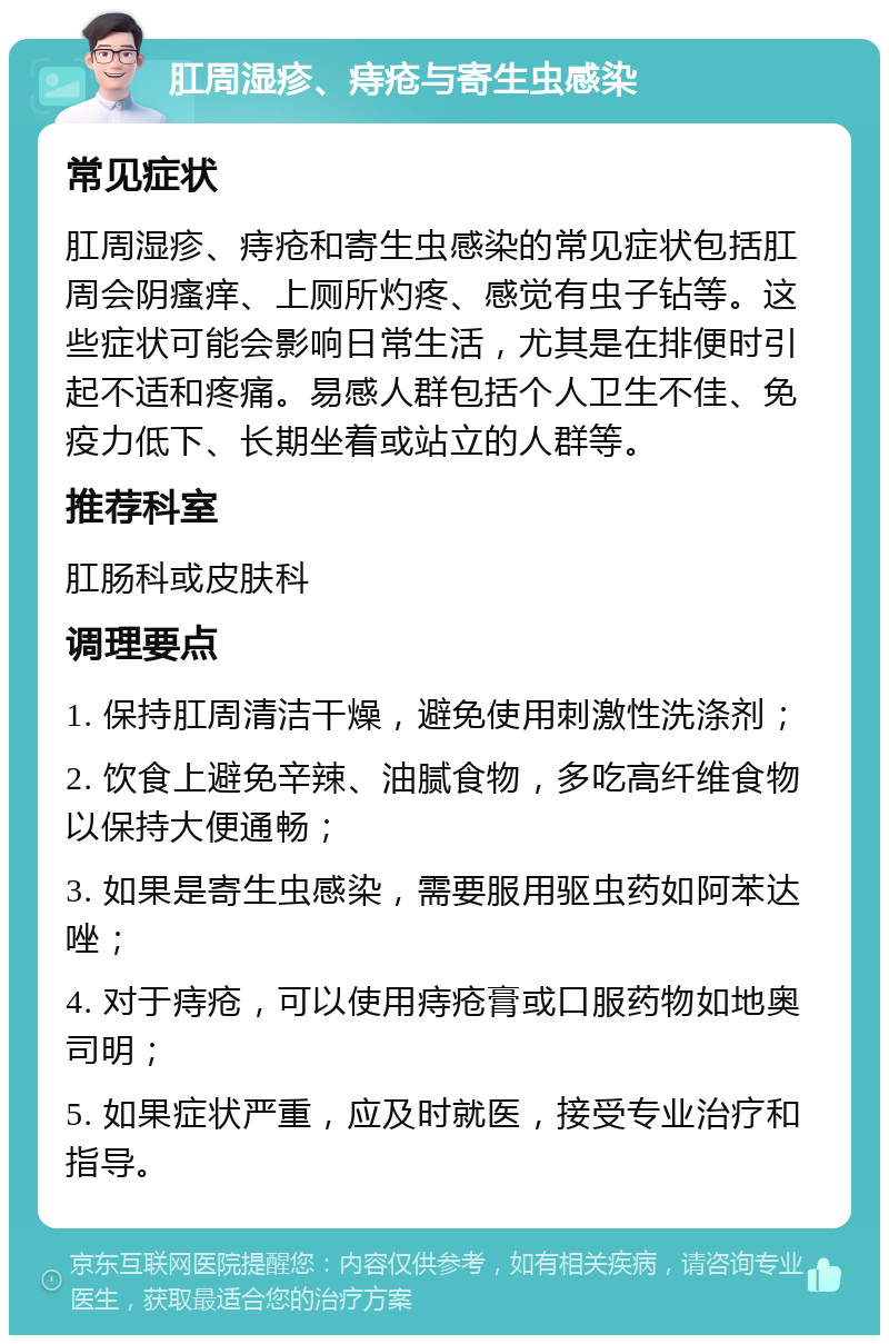 肛周湿疹、痔疮与寄生虫感染 常见症状 肛周湿疹、痔疮和寄生虫感染的常见症状包括肛周会阴瘙痒、上厕所灼疼、感觉有虫子钻等。这些症状可能会影响日常生活，尤其是在排便时引起不适和疼痛。易感人群包括个人卫生不佳、免疫力低下、长期坐着或站立的人群等。 推荐科室 肛肠科或皮肤科 调理要点 1. 保持肛周清洁干燥，避免使用刺激性洗涤剂； 2. 饮食上避免辛辣、油腻食物，多吃高纤维食物以保持大便通畅； 3. 如果是寄生虫感染，需要服用驱虫药如阿苯达唑； 4. 对于痔疮，可以使用痔疮膏或口服药物如地奥司明； 5. 如果症状严重，应及时就医，接受专业治疗和指导。