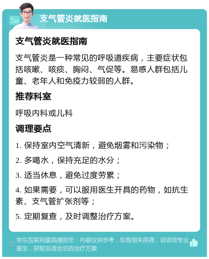 支气管炎就医指南 支气管炎就医指南 支气管炎是一种常见的呼吸道疾病，主要症状包括咳嗽、咳痰、胸闷、气促等。易感人群包括儿童、老年人和免疫力较弱的人群。 推荐科室 呼吸内科或儿科 调理要点 1. 保持室内空气清新，避免烟雾和污染物； 2. 多喝水，保持充足的水分； 3. 适当休息，避免过度劳累； 4. 如果需要，可以服用医生开具的药物，如抗生素、支气管扩张剂等； 5. 定期复查，及时调整治疗方案。