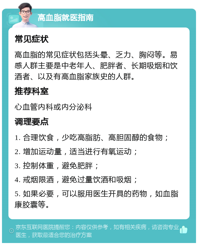 高血脂就医指南 常见症状 高血脂的常见症状包括头晕、乏力、胸闷等。易感人群主要是中老年人、肥胖者、长期吸烟和饮酒者、以及有高血脂家族史的人群。 推荐科室 心血管内科或内分泌科 调理要点 1. 合理饮食，少吃高脂肪、高胆固醇的食物； 2. 增加运动量，适当进行有氧运动； 3. 控制体重，避免肥胖； 4. 戒烟限酒，避免过量饮酒和吸烟； 5. 如果必要，可以服用医生开具的药物，如血脂康胶囊等。