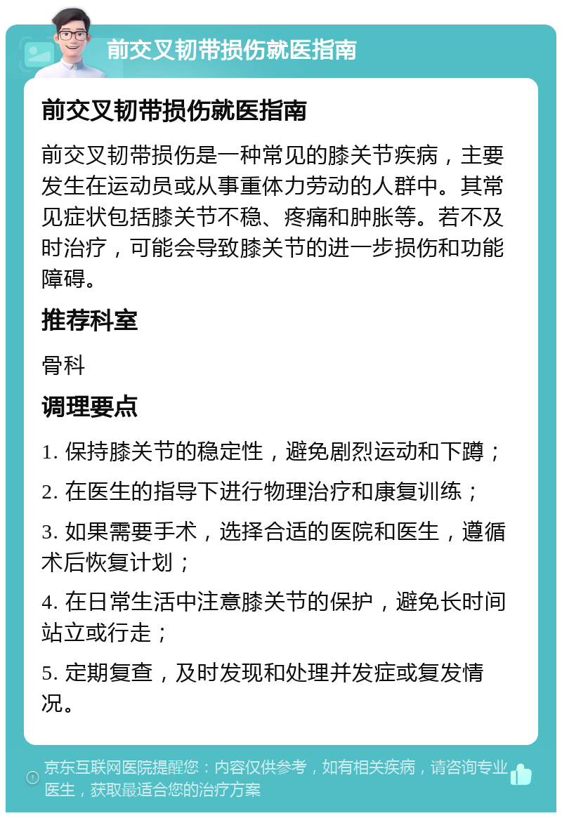 前交叉韧带损伤就医指南 前交叉韧带损伤就医指南 前交叉韧带损伤是一种常见的膝关节疾病，主要发生在运动员或从事重体力劳动的人群中。其常见症状包括膝关节不稳、疼痛和肿胀等。若不及时治疗，可能会导致膝关节的进一步损伤和功能障碍。 推荐科室 骨科 调理要点 1. 保持膝关节的稳定性，避免剧烈运动和下蹲； 2. 在医生的指导下进行物理治疗和康复训练； 3. 如果需要手术，选择合适的医院和医生，遵循术后恢复计划； 4. 在日常生活中注意膝关节的保护，避免长时间站立或行走； 5. 定期复查，及时发现和处理并发症或复发情况。