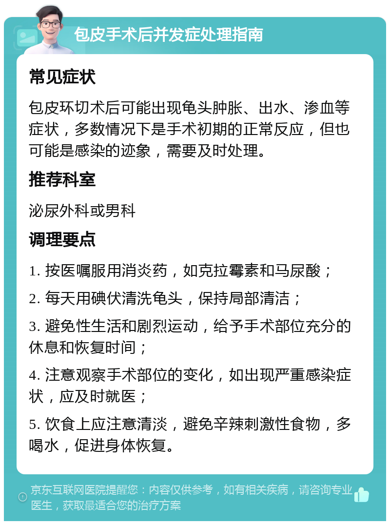 包皮手术后并发症处理指南 常见症状 包皮环切术后可能出现龟头肿胀、出水、渗血等症状，多数情况下是手术初期的正常反应，但也可能是感染的迹象，需要及时处理。 推荐科室 泌尿外科或男科 调理要点 1. 按医嘱服用消炎药，如克拉霉素和马尿酸； 2. 每天用碘伏清洗龟头，保持局部清洁； 3. 避免性生活和剧烈运动，给予手术部位充分的休息和恢复时间； 4. 注意观察手术部位的变化，如出现严重感染症状，应及时就医； 5. 饮食上应注意清淡，避免辛辣刺激性食物，多喝水，促进身体恢复。