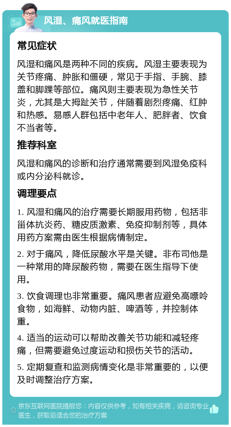 风湿、痛风就医指南 常见症状 风湿和痛风是两种不同的疾病。风湿主要表现为关节疼痛、肿胀和僵硬，常见于手指、手腕、膝盖和脚踝等部位。痛风则主要表现为急性关节炎，尤其是大拇趾关节，伴随着剧烈疼痛、红肿和热感。易感人群包括中老年人、肥胖者、饮食不当者等。 推荐科室 风湿和痛风的诊断和治疗通常需要到风湿免疫科或内分泌科就诊。 调理要点 1. 风湿和痛风的治疗需要长期服用药物，包括非甾体抗炎药、糖皮质激素、免疫抑制剂等，具体用药方案需由医生根据病情制定。 2. 对于痛风，降低尿酸水平是关键。非布司他是一种常用的降尿酸药物，需要在医生指导下使用。 3. 饮食调理也非常重要。痛风患者应避免高嘌呤食物，如海鲜、动物内脏、啤酒等，并控制体重。 4. 适当的运动可以帮助改善关节功能和减轻疼痛，但需要避免过度运动和损伤关节的活动。 5. 定期复查和监测病情变化是非常重要的，以便及时调整治疗方案。