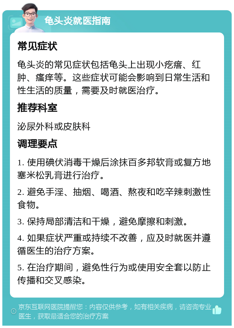 龟头炎就医指南 常见症状 龟头炎的常见症状包括龟头上出现小疙瘩、红肿、瘙痒等。这些症状可能会影响到日常生活和性生活的质量，需要及时就医治疗。 推荐科室 泌尿外科或皮肤科 调理要点 1. 使用碘伏消毒干燥后涂抹百多邦软膏或复方地塞米松乳膏进行治疗。 2. 避免手淫、抽烟、喝酒、熬夜和吃辛辣刺激性食物。 3. 保持局部清洁和干燥，避免摩擦和刺激。 4. 如果症状严重或持续不改善，应及时就医并遵循医生的治疗方案。 5. 在治疗期间，避免性行为或使用安全套以防止传播和交叉感染。