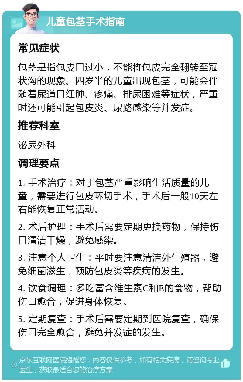 儿童包茎手术指南 常见症状 包茎是指包皮口过小，不能将包皮完全翻转至冠状沟的现象。四岁半的儿童出现包茎，可能会伴随着尿道口红肿、疼痛、排尿困难等症状，严重时还可能引起包皮炎、尿路感染等并发症。 推荐科室 泌尿外科 调理要点 1. 手术治疗：对于包茎严重影响生活质量的儿童，需要进行包皮环切手术，手术后一般10天左右能恢复正常活动。 2. 术后护理：手术后需要定期更换药物，保持伤口清洁干燥，避免感染。 3. 注意个人卫生：平时要注意清洁外生殖器，避免细菌滋生，预防包皮炎等疾病的发生。 4. 饮食调理：多吃富含维生素C和E的食物，帮助伤口愈合，促进身体恢复。 5. 定期复查：手术后需要定期到医院复查，确保伤口完全愈合，避免并发症的发生。