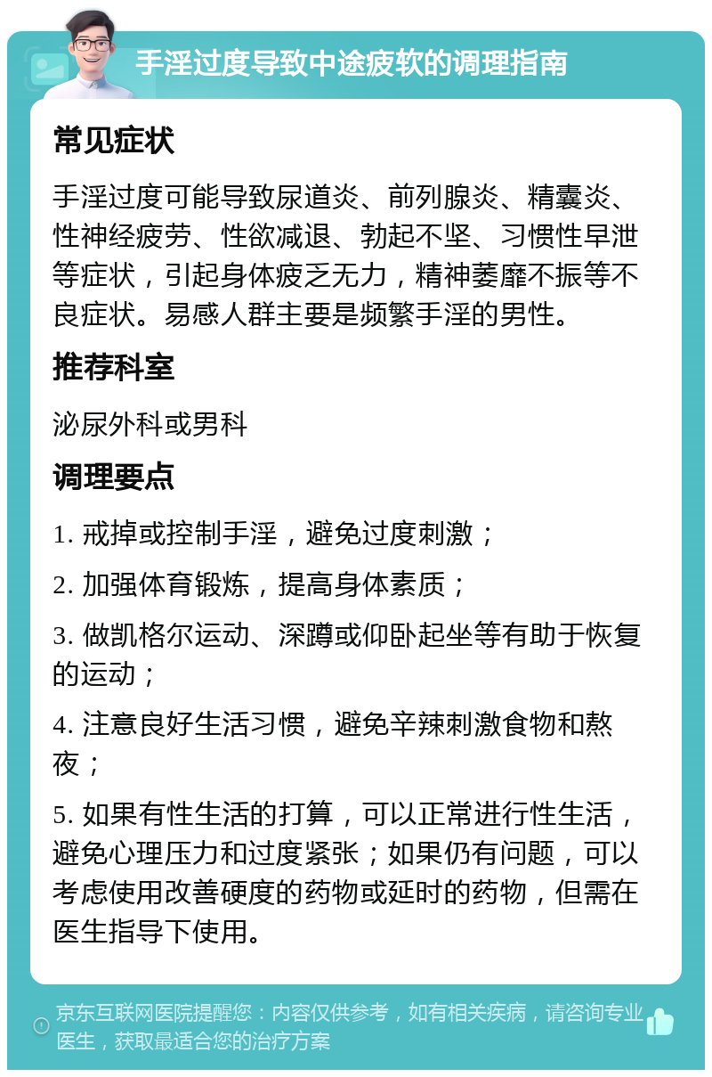 手淫过度导致中途疲软的调理指南 常见症状 手淫过度可能导致尿道炎、前列腺炎、精囊炎、性神经疲劳、性欲减退、勃起不坚、习惯性早泄等症状，引起身体疲乏无力，精神萎靡不振等不良症状。易感人群主要是频繁手淫的男性。 推荐科室 泌尿外科或男科 调理要点 1. 戒掉或控制手淫，避免过度刺激； 2. 加强体育锻炼，提高身体素质； 3. 做凯格尔运动、深蹲或仰卧起坐等有助于恢复的运动； 4. 注意良好生活习惯，避免辛辣刺激食物和熬夜； 5. 如果有性生活的打算，可以正常进行性生活，避免心理压力和过度紧张；如果仍有问题，可以考虑使用改善硬度的药物或延时的药物，但需在医生指导下使用。