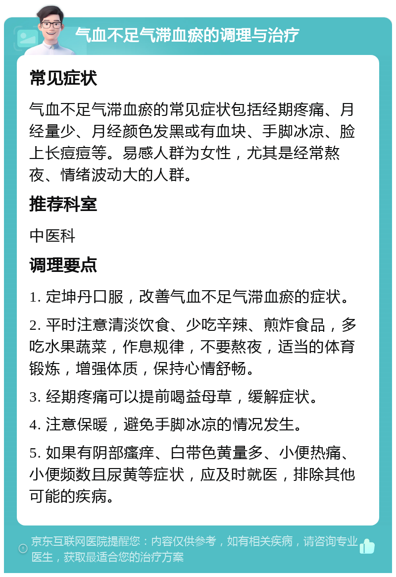 气血不足气滞血瘀的调理与治疗 常见症状 气血不足气滞血瘀的常见症状包括经期疼痛、月经量少、月经颜色发黑或有血块、手脚冰凉、脸上长痘痘等。易感人群为女性，尤其是经常熬夜、情绪波动大的人群。 推荐科室 中医科 调理要点 1. 定坤丹口服，改善气血不足气滞血瘀的症状。 2. 平时注意清淡饮食、少吃辛辣、煎炸食品，多吃水果蔬菜，作息规律，不要熬夜，适当的体育锻炼，增强体质，保持心情舒畅。 3. 经期疼痛可以提前喝益母草，缓解症状。 4. 注意保暖，避免手脚冰凉的情况发生。 5. 如果有阴部瘙痒、白带色黄量多、小便热痛、小便频数且尿黄等症状，应及时就医，排除其他可能的疾病。