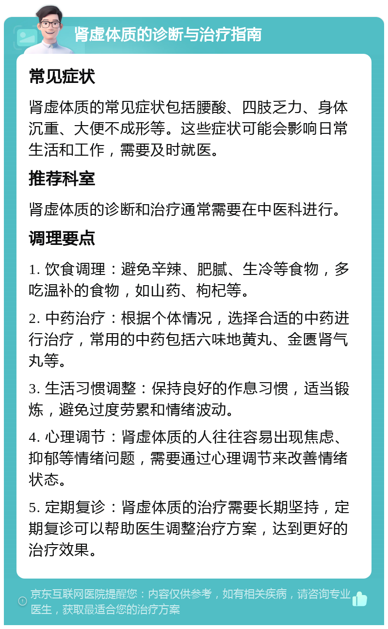 肾虚体质的诊断与治疗指南 常见症状 肾虚体质的常见症状包括腰酸、四肢乏力、身体沉重、大便不成形等。这些症状可能会影响日常生活和工作，需要及时就医。 推荐科室 肾虚体质的诊断和治疗通常需要在中医科进行。 调理要点 1. 饮食调理：避免辛辣、肥腻、生冷等食物，多吃温补的食物，如山药、枸杞等。 2. 中药治疗：根据个体情况，选择合适的中药进行治疗，常用的中药包括六味地黄丸、金匮肾气丸等。 3. 生活习惯调整：保持良好的作息习惯，适当锻炼，避免过度劳累和情绪波动。 4. 心理调节：肾虚体质的人往往容易出现焦虑、抑郁等情绪问题，需要通过心理调节来改善情绪状态。 5. 定期复诊：肾虚体质的治疗需要长期坚持，定期复诊可以帮助医生调整治疗方案，达到更好的治疗效果。