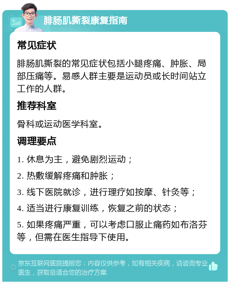 腓肠肌撕裂康复指南 常见症状 腓肠肌撕裂的常见症状包括小腿疼痛、肿胀、局部压痛等。易感人群主要是运动员或长时间站立工作的人群。 推荐科室 骨科或运动医学科室。 调理要点 1. 休息为主，避免剧烈运动； 2. 热敷缓解疼痛和肿胀； 3. 线下医院就诊，进行理疗如按摩、针灸等； 4. 适当进行康复训练，恢复之前的状态； 5. 如果疼痛严重，可以考虑口服止痛药如布洛芬等，但需在医生指导下使用。