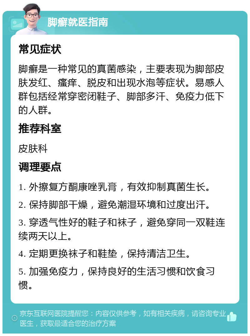 脚癣就医指南 常见症状 脚癣是一种常见的真菌感染，主要表现为脚部皮肤发红、瘙痒、脱皮和出现水泡等症状。易感人群包括经常穿密闭鞋子、脚部多汗、免疫力低下的人群。 推荐科室 皮肤科 调理要点 1. 外擦复方酮康唑乳膏，有效抑制真菌生长。 2. 保持脚部干燥，避免潮湿环境和过度出汗。 3. 穿透气性好的鞋子和袜子，避免穿同一双鞋连续两天以上。 4. 定期更换袜子和鞋垫，保持清洁卫生。 5. 加强免疫力，保持良好的生活习惯和饮食习惯。