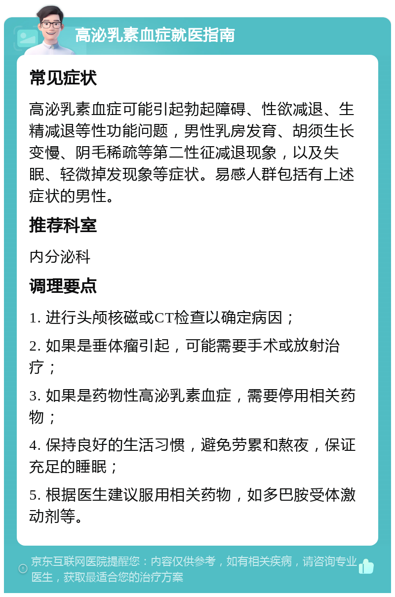 高泌乳素血症就医指南 常见症状 高泌乳素血症可能引起勃起障碍、性欲减退、生精减退等性功能问题，男性乳房发育、胡须生长变慢、阴毛稀疏等第二性征减退现象，以及失眠、轻微掉发现象等症状。易感人群包括有上述症状的男性。 推荐科室 内分泌科 调理要点 1. 进行头颅核磁或CT检查以确定病因； 2. 如果是垂体瘤引起，可能需要手术或放射治疗； 3. 如果是药物性高泌乳素血症，需要停用相关药物； 4. 保持良好的生活习惯，避免劳累和熬夜，保证充足的睡眠； 5. 根据医生建议服用相关药物，如多巴胺受体激动剂等。