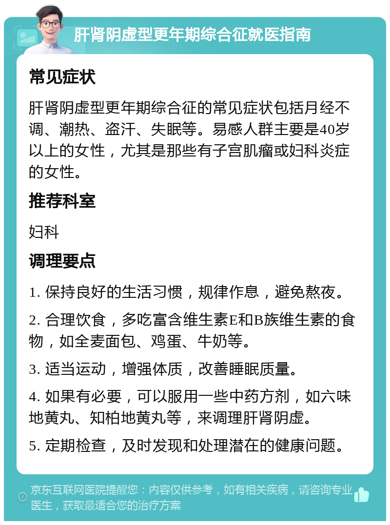 肝肾阴虚型更年期综合征就医指南 常见症状 肝肾阴虚型更年期综合征的常见症状包括月经不调、潮热、盗汗、失眠等。易感人群主要是40岁以上的女性，尤其是那些有子宫肌瘤或妇科炎症的女性。 推荐科室 妇科 调理要点 1. 保持良好的生活习惯，规律作息，避免熬夜。 2. 合理饮食，多吃富含维生素E和B族维生素的食物，如全麦面包、鸡蛋、牛奶等。 3. 适当运动，增强体质，改善睡眠质量。 4. 如果有必要，可以服用一些中药方剂，如六味地黄丸、知柏地黄丸等，来调理肝肾阴虚。 5. 定期检查，及时发现和处理潜在的健康问题。