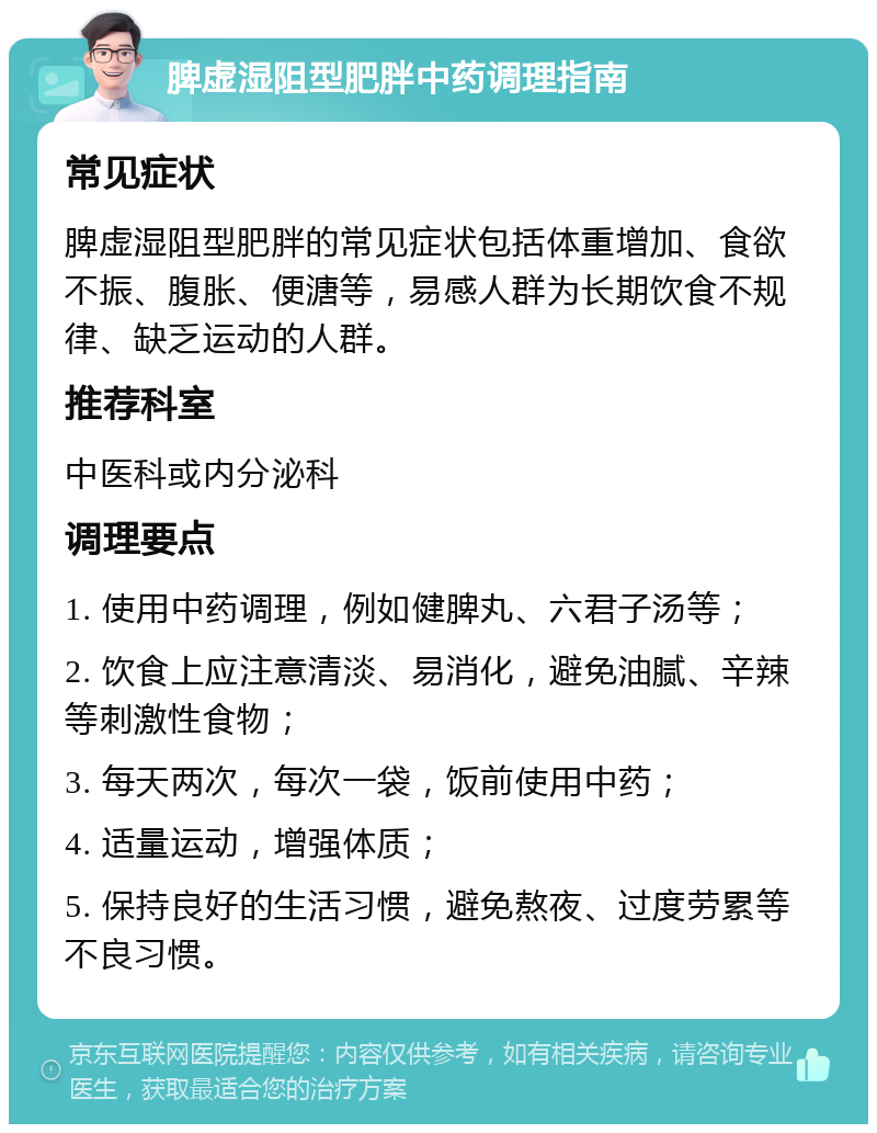 脾虚湿阻型肥胖中药调理指南 常见症状 脾虚湿阻型肥胖的常见症状包括体重增加、食欲不振、腹胀、便溏等，易感人群为长期饮食不规律、缺乏运动的人群。 推荐科室 中医科或内分泌科 调理要点 1. 使用中药调理，例如健脾丸、六君子汤等； 2. 饮食上应注意清淡、易消化，避免油腻、辛辣等刺激性食物； 3. 每天两次，每次一袋，饭前使用中药； 4. 适量运动，增强体质； 5. 保持良好的生活习惯，避免熬夜、过度劳累等不良习惯。