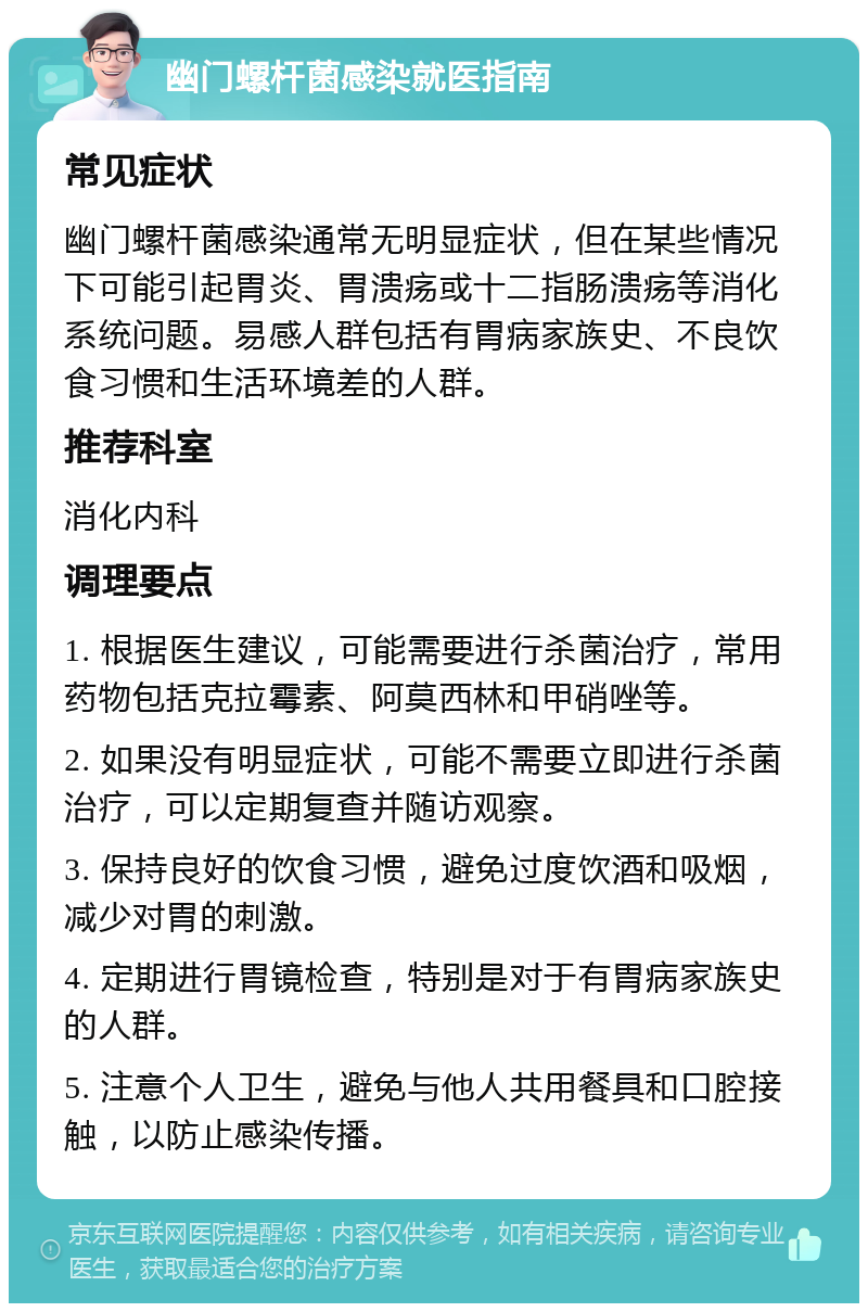 幽门螺杆菌感染就医指南 常见症状 幽门螺杆菌感染通常无明显症状，但在某些情况下可能引起胃炎、胃溃疡或十二指肠溃疡等消化系统问题。易感人群包括有胃病家族史、不良饮食习惯和生活环境差的人群。 推荐科室 消化内科 调理要点 1. 根据医生建议，可能需要进行杀菌治疗，常用药物包括克拉霉素、阿莫西林和甲硝唑等。 2. 如果没有明显症状，可能不需要立即进行杀菌治疗，可以定期复查并随访观察。 3. 保持良好的饮食习惯，避免过度饮酒和吸烟，减少对胃的刺激。 4. 定期进行胃镜检查，特别是对于有胃病家族史的人群。 5. 注意个人卫生，避免与他人共用餐具和口腔接触，以防止感染传播。