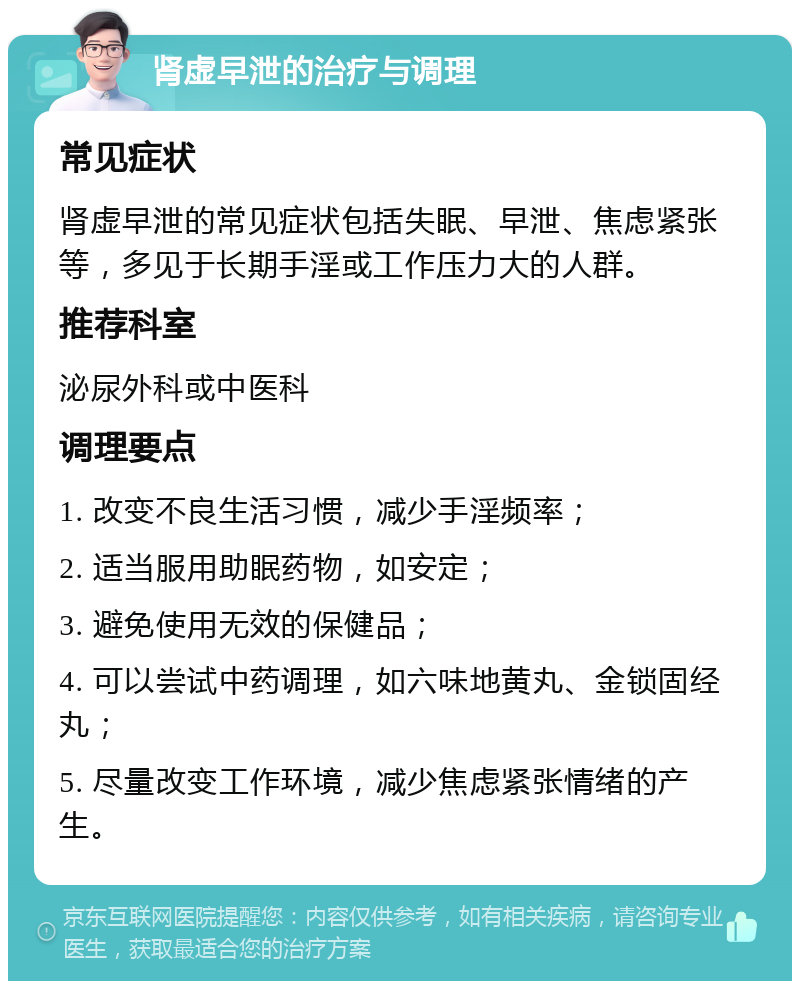 肾虚早泄的治疗与调理 常见症状 肾虚早泄的常见症状包括失眠、早泄、焦虑紧张等，多见于长期手淫或工作压力大的人群。 推荐科室 泌尿外科或中医科 调理要点 1. 改变不良生活习惯，减少手淫频率； 2. 适当服用助眠药物，如安定； 3. 避免使用无效的保健品； 4. 可以尝试中药调理，如六味地黄丸、金锁固经丸； 5. 尽量改变工作环境，减少焦虑紧张情绪的产生。