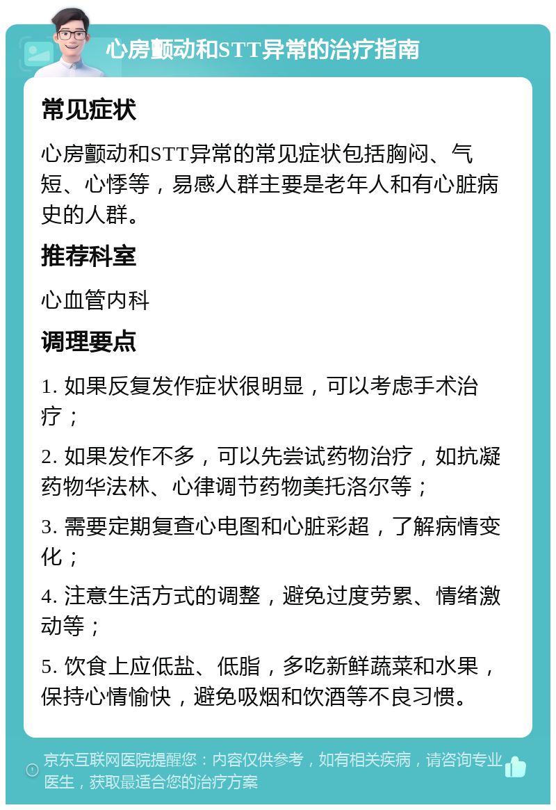 心房颤动和STT异常的治疗指南 常见症状 心房颤动和STT异常的常见症状包括胸闷、气短、心悸等，易感人群主要是老年人和有心脏病史的人群。 推荐科室 心血管内科 调理要点 1. 如果反复发作症状很明显，可以考虑手术治疗； 2. 如果发作不多，可以先尝试药物治疗，如抗凝药物华法林、心律调节药物美托洛尔等； 3. 需要定期复查心电图和心脏彩超，了解病情变化； 4. 注意生活方式的调整，避免过度劳累、情绪激动等； 5. 饮食上应低盐、低脂，多吃新鲜蔬菜和水果，保持心情愉快，避免吸烟和饮酒等不良习惯。